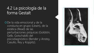 4.2 La psicología de la
forma Gestalt
De la vida emocional y de la
conducta en grupo (Lewin), de la
estática (Read) de las
perturbaciones psíquicas (Goldstin,
Gelb, Gotschaldt) del
psicodiagnóstico (Bender y Anstey,
Casullo, Rey y Koppitz).
 