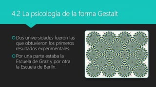 4.2 La psicología de la forma Gestalt
Dos universidades fueron las
que obtuvieron los primeros
resultados experimentales.
Por una parte estaba la
Escuela de Graz y por otra
la Escuela de Berlín.
 