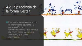 4.2 La psicología de
la forma Gestalt
 Esta teoría fue demostrada con
el "movimiento aparente": la
presentación de dos
fenómenos en distintos tiempos
(tal como hacen los dibujos
animados) que crean
movimiento.
 