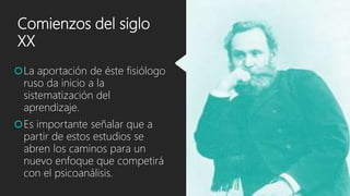 Comienzos del siglo
XX
La aportación de éste fisiólogo
ruso da inicio a la
sistematización del
aprendizaje.
Es importante señalar que a
partir de estos estudios se
abren los caminos para un
nuevo enfoque que competirá
con el psicoanálisis.
 