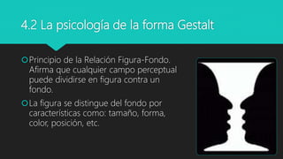 4.2 La psicología de la forma Gestalt
Principio de la Relación Figura-Fondo.
Afirma que cualquier campo perceptual
puede dividirse en figura contra un
fondo.
La figura se distingue del fondo por
características como: tamaño, forma,
color, posición, etc.
 