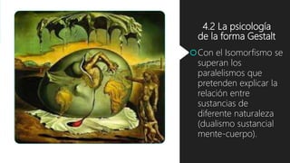 4.2 La psicología
de la forma Gestalt
Con el Isomorfismo se
superan los
paralelismos que
pretenden explicar la
relación entre
sustancias de
diferente naturaleza
(dualismo sustancial
mente-cuerpo).
 