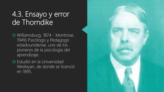 4.3. Ensayo y error
de Thorndike
 Williamsburg, 1874 - Montrose,
1949) Psicólogo y Pedagogo
estadounidense, uno de los
pioneros de la psicología del
aprendizaje.
 Estudió en la Universidad
Wesleyan, de donde se licenció
en 1895.
 
