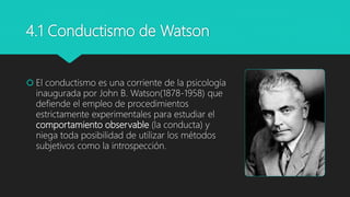 4.1 Conductismo de Watson
 El conductismo es una corriente de la psicología
inaugurada por John B. Watson(1878-1958) que
defiende el empleo de procedimientos
estrictamente experimentales para estudiar el
comportamiento observable (la conducta) y
niega toda posibilidad de utilizar los métodos
subjetivos como la introspección.
 