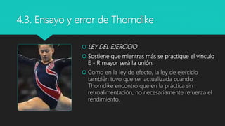 4.3. Ensayo y error de Thorndike
 LEY DEL EJERCICIO
 Sostiene que mientras más se practique el vínculo
E - R mayor será la unión.
 Como en la ley de efecto, la ley de ejercicio
también tuvo que ser actualizada cuando
Thorndike encontró que en la práctica sin
retroalimentación, no necesariamente refuerza el
rendimiento.
 