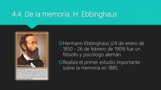 4.4. De la memoria. H. Ebbinghaus
Hermann Ebbinghaus (24 de enero de
1850 - 26 de febrero de 1909) fue un
filósofo y psicólogo alemán.
Realiza el primer estudio importante
sobre la memoria en 1885.
 