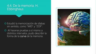 4.4. De la memoria. H.
Ebbinghaus
 Estudió la memorización de sílabas
sin sentido, como "WID" y "ZOF".
 Al hacerse pruebas a sí mismo a
distintos intervalos, pudo describir la
forma de la curva de la memoria.
 