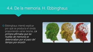 4.4. De la memoria. H. Ebbinghaus
 Ebbinghaus intentó explicar
por qué se producía el olvido
proponiendo varias teorías. La
primera afirmaba que las
huellas de memoria se
deterioraban por el paso del
tiempo por erosión
 