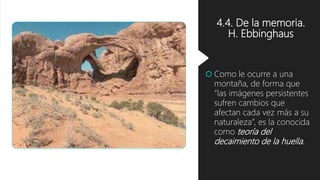 4.4. De la memoria.
H. Ebbinghaus
 Como le ocurre a una
montaña, de forma que
“las imágenes persistentes
sufren cambios que
afectan cada vez más a su
naturaleza”, es la conocida
como teoría del
decaimiento de la huella.
 