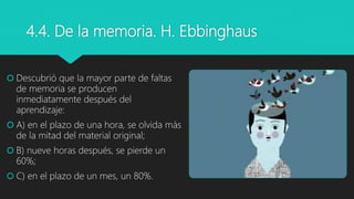 4.4. De la memoria. H. Ebbinghaus
 Descubrió que la mayor parte de faltas
de memoria se producen
inmediatamente después del
aprendizaje:
 A) en el plazo de una hora, se olvida más
de la mitad del material original;
 B) nueve horas después, se pierde un
60%;
 C) en el plazo de un mes, un 80%.
 