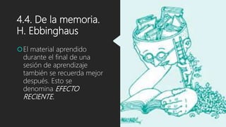 4.4. De la memoria.
H. Ebbinghaus
El material aprendido
durante el final de una
sesión de aprendizaje
también se recuerda mejor
después. Esto se
denomina EFECTO
RECIENTE.
 