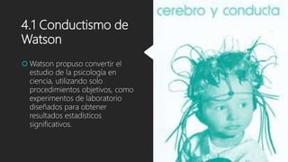 4.1 Conductismo de
Watson
 Watson propuso convertir el
estudio de la psicología en
ciencia, utilizando solo
procedimientos objetivos, como
experimentos de laboratorio
diseñados para obtener
resultados estadísticos
significativos.
 