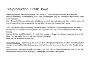 Pre-production: Break Down
Beginning – Opens with the adult serial killer sitting at a table having an interview with detective.
Middle – Something about the serial killer’s story starts to seem fishy and some of the details of the story
don’t make sense.
End – The serial killer reveals he never killed these people it was his brother and there is then a phone call
from the detective’s house saying that the real killer has gone for the detective’s family.
Adult Serial Killer (fake) – Something about him seems off and as if he isn’t telling the truth about each
murder and as if he doesn’t actually know what happened. He is left handed while the real killer is right
handed.
Teenage & Child Serial Killer (real) – Are both right handed as they are the actual younger versions of the
killer. They seem a bit more normal than the fake serial killer.
Detective – A stereotypical detective.
Trailer Break Down – Open seeing the interview then cutting to seeing various murders committed by the
younger versions of the killer before ending back with the interview where the serial killer (fake) is going
crazy.
For the murders there will be quick flash backs of the child killer at the park following a small girl and the
teenager version of the killer eyeing up a teenage girl possibly with a boyfriend.
 