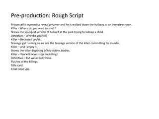 Pre-production: Rough Script
Prison cell is opened to reveal prisoner and he is walked down the hallway to an interview room.
Killer - Where do you want to start?
Shows the youngest version of himself at the park trying to kidnap a child.
Detective – Why did you kill?
Killer – Because I could…
Teenage girl running as we see the teenage version of the killer committing his murder.
Killer – and I enjoy it.
Shows the killer disposing of his victims bodies.
Killer – You will never stop me killing!
Detective – But we already have.
Flashes of the killings.
Title card.
Final close ups.
 