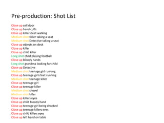 Pre-production: Shot List
Close up cell door
Close up hand cuffs
Close up killers feet walking
Medium shot Killer taking a seat
Medium shot Detective taking a seat
Close up objects on desk
Close up killer
Close up child killer
Long shot child playing football
Close up bloody hands
Long shot grandma looking for child
Close up Detective
Medium shot teenage girl running
Close up teenage girls feet running
Medium shot teenage killer
Close up teenage girl
Close up teenage killer
Medium shot shovel
Medium shot killer
Close up killers eyes
Close up child bloody hand
Close up teenage girl being chocked
Close up teenage killers eyes
Close up child killers eyes
Close up left hand on table
 