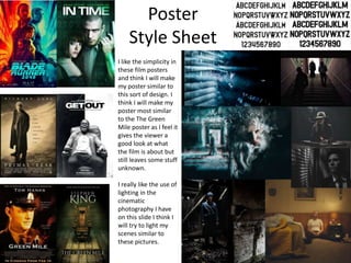 Poster
Style Sheet
I like the simplicity in
these film posters
and think I will make
my poster similar to
this sort of design. I
think I will make my
poster most similar
to the The Green
Mile poster as I feel it
gives the viewer a
good look at what
the film is about but
still leaves some stuff
unknown.
I really like the use of
lighting in the
cinematic
photography I have
on this slide I think I
will try to light my
scenes similar to
these pictures.
 