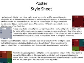 Poster
Style Sheet
I feel as though this dark red colour pallet would work really well for a simplistic poster
design as it would allow me to put all the focus on the image on the poster as there are not a
lot of colours for the viewer to look at. The red can also represent the anger in the main
character and it could also represent blood. The darkness in the colours would also show
what the tone of the film is like.
This colour pallet is a mix of greys and light blues which I feel would great a cold feel within
the poster which could make the viewer uneasy and maybe send shivers down their spines.
This metallic colour pallet could be linked the the bars of the prison cells and the hand cuffs
on the killer in the trailer but could also represent death as being cold and lonely.
This colour pallet has some reds and a turquois blue sort of colour in it this could give a cold
feeling like the colour pallet above but just not as strongly. I don’t think I would use the
green as it looks like a sick sort of colour and I do not think it would work well on a poster.
The red in this colour pallet is a bit lighter and there are more colours in this colour pallet to
work with. I like the blue in this colour pallet as it is dark and not as washed out as the
second colour pallet I looked at. The orange in this colour pallet I feel I might be able to work
with but the green again I feel I would not use in my poster.
 