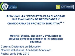 Actividad: 4.2 “PROPUESTA PARA ELABORAR
UNA EVALUACIÓN DE NECESIDADES Y
CRONOGRAMA DE PROYECTO EDUCATIVO" "
Materia: Diseño, ejecución y evaluación de
proyecto como modalidad en la investigación
educativa
Carrera: Doctorado en Educación
Nombre del alumna: Ana María Aparicio F.
Fecha: Junio 9 de 2019
 
