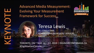 Teresa Lewis
SR. CONSULTANT,
ADVANCED MEASUREMENT SERVICES,
ADOBE
TORONTO, ON ~ MAY 16 – 17, 2019 | DIGIMARCONCANADA.CA
#DigiMarConCanada
Advanced Media Measurement:
Evolving Your Measurement
Framework for Success
KEYNOTE
 