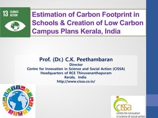 Prof. (Dr.) C.K. Peethambaran
Director
Centre for Innovation in Science and Social Action (CISSA)
Headquarters of RCE Thiruvananthapuram
Kerala, India
http://www.cissa.co.in/
Estimation of Carbon Footprint in
Schools & Creation of Low Carbon
Campus Plans Kerala, India
 
