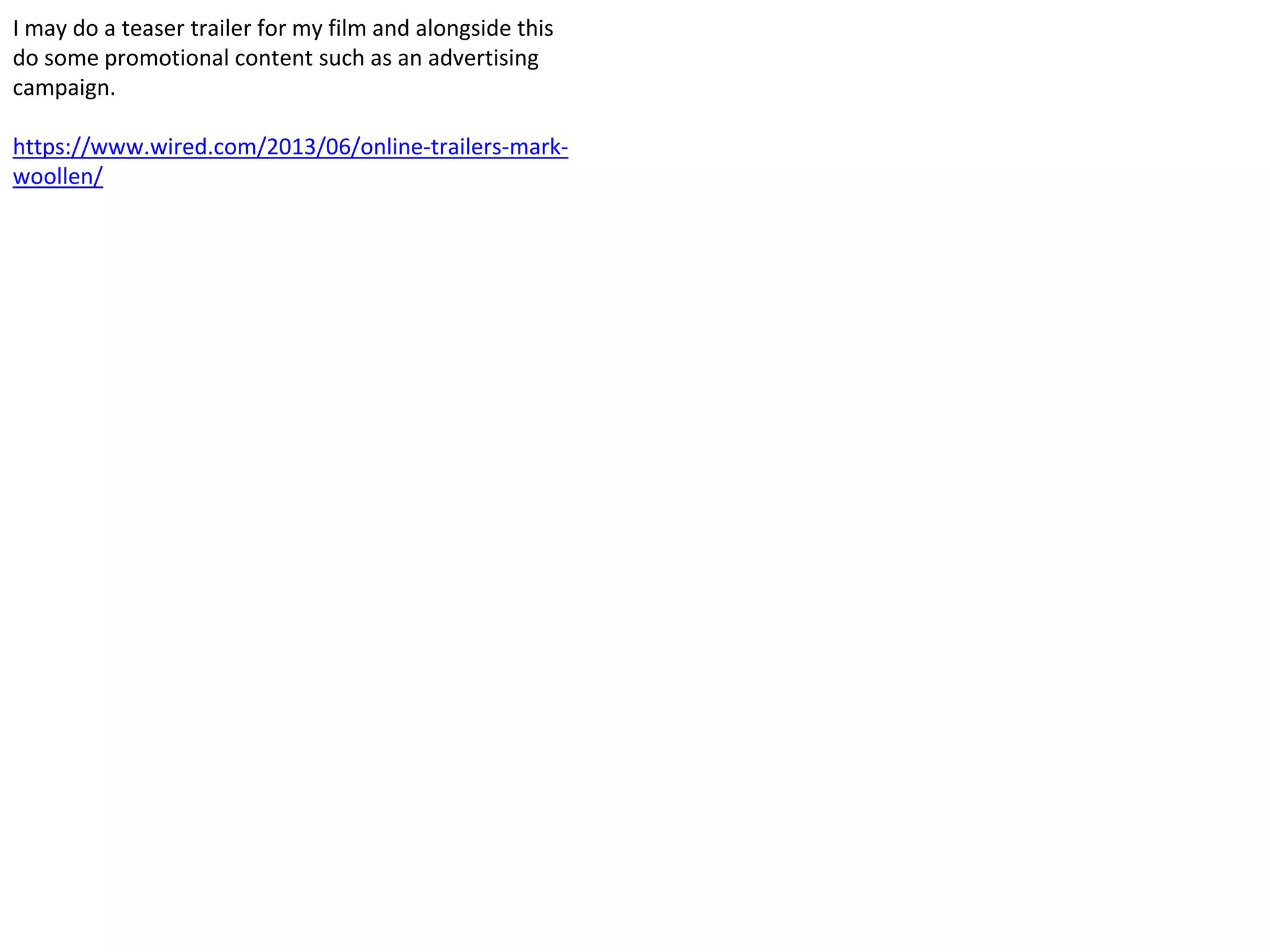 I may do a teaser trailer for my film and alongside this
do some promotional content such as an advertising
campaign.
https://www.wired.com/2013/06/online-trailers-mark-
woollen/
 