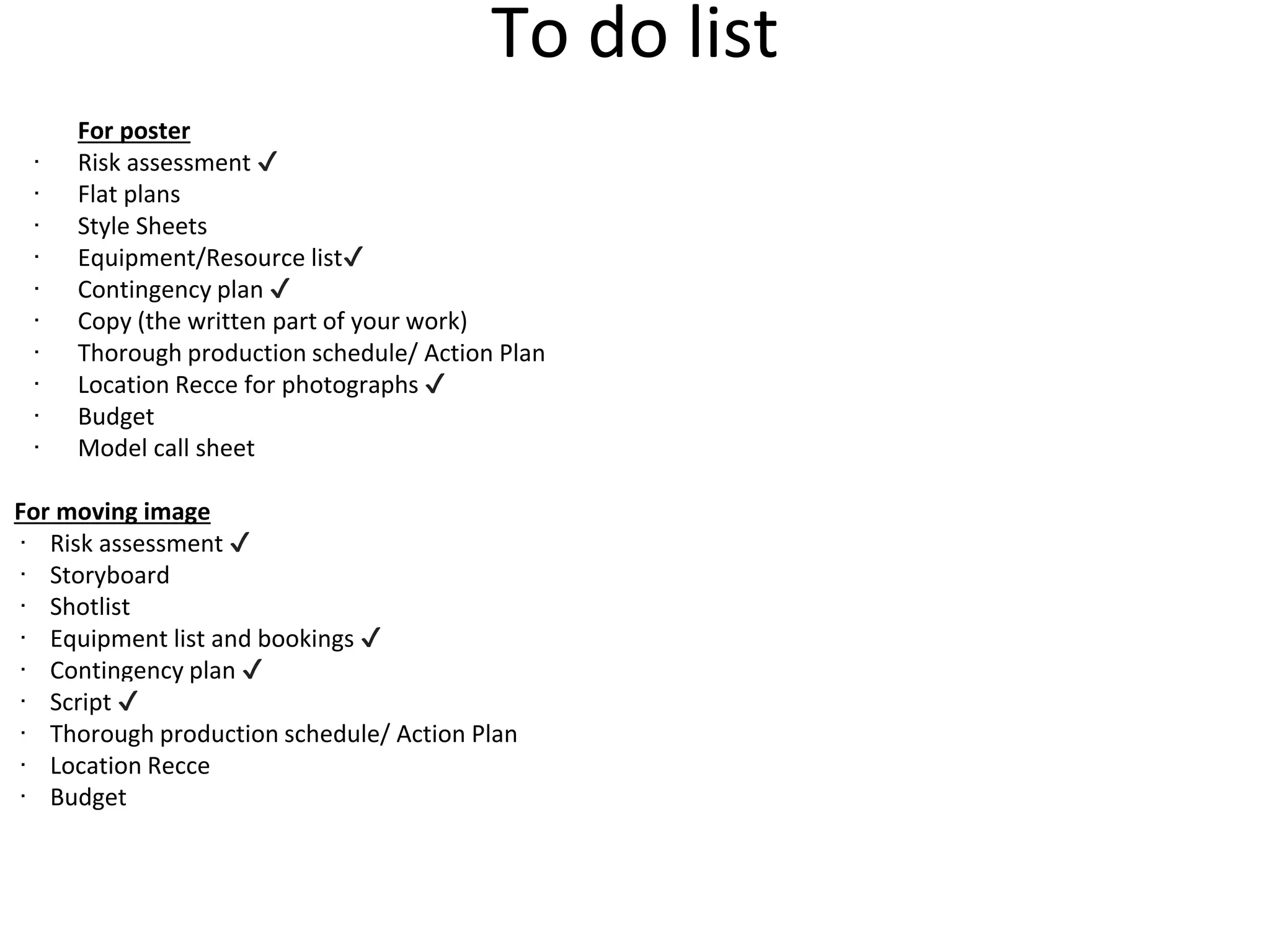 To do list
For poster
∙ Risk assessment ✔
∙ Flat plans
∙ Style Sheets
∙ Equipment/Resource list✔
∙ Contingency plan ✔
∙ Copy (the written part of your work)
∙ Thorough production schedule/ Action Plan
∙ Location Recce for photographs ✔
∙ Budget
∙ Model call sheet
For moving image
∙ Risk assessment ✔
∙ Storyboard
∙ Shotlist
∙ Equipment list and bookings ✔
∙ Contingency plan ✔
∙ Script ✔
∙ Thorough production schedule/ Action Plan
∙ Location Recce
∙ Budget
 
