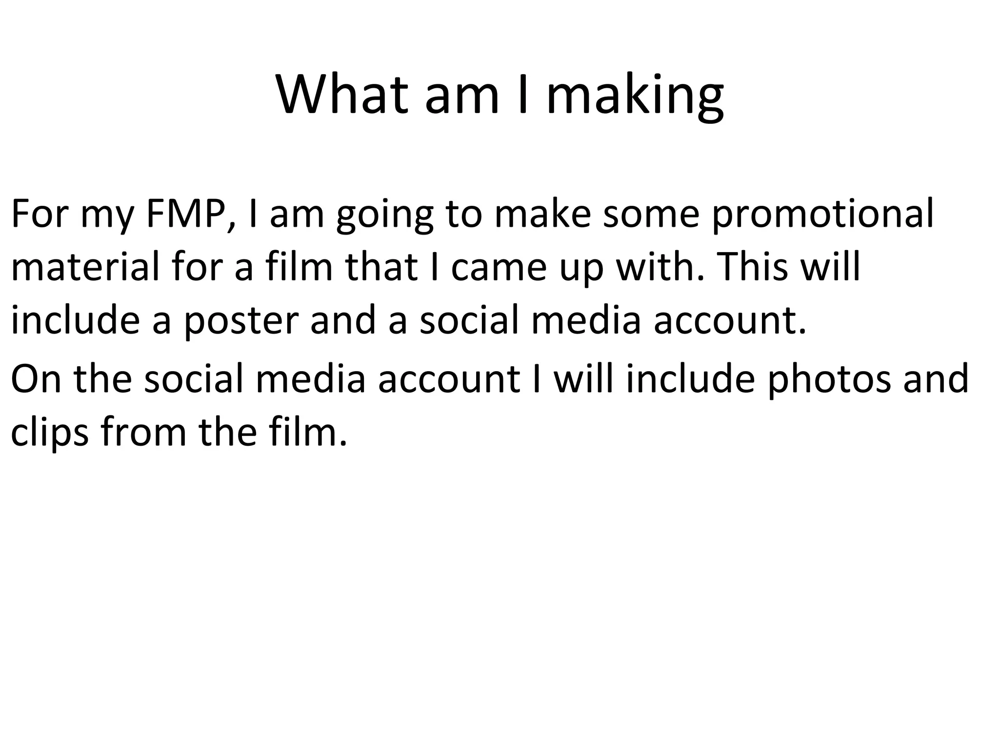 What am I making
For my FMP, I am going to make some promotional
material for a film that I came up with. This will
include a poster and a social media account.
On the social media account I will include photos and
clips from the film.
 