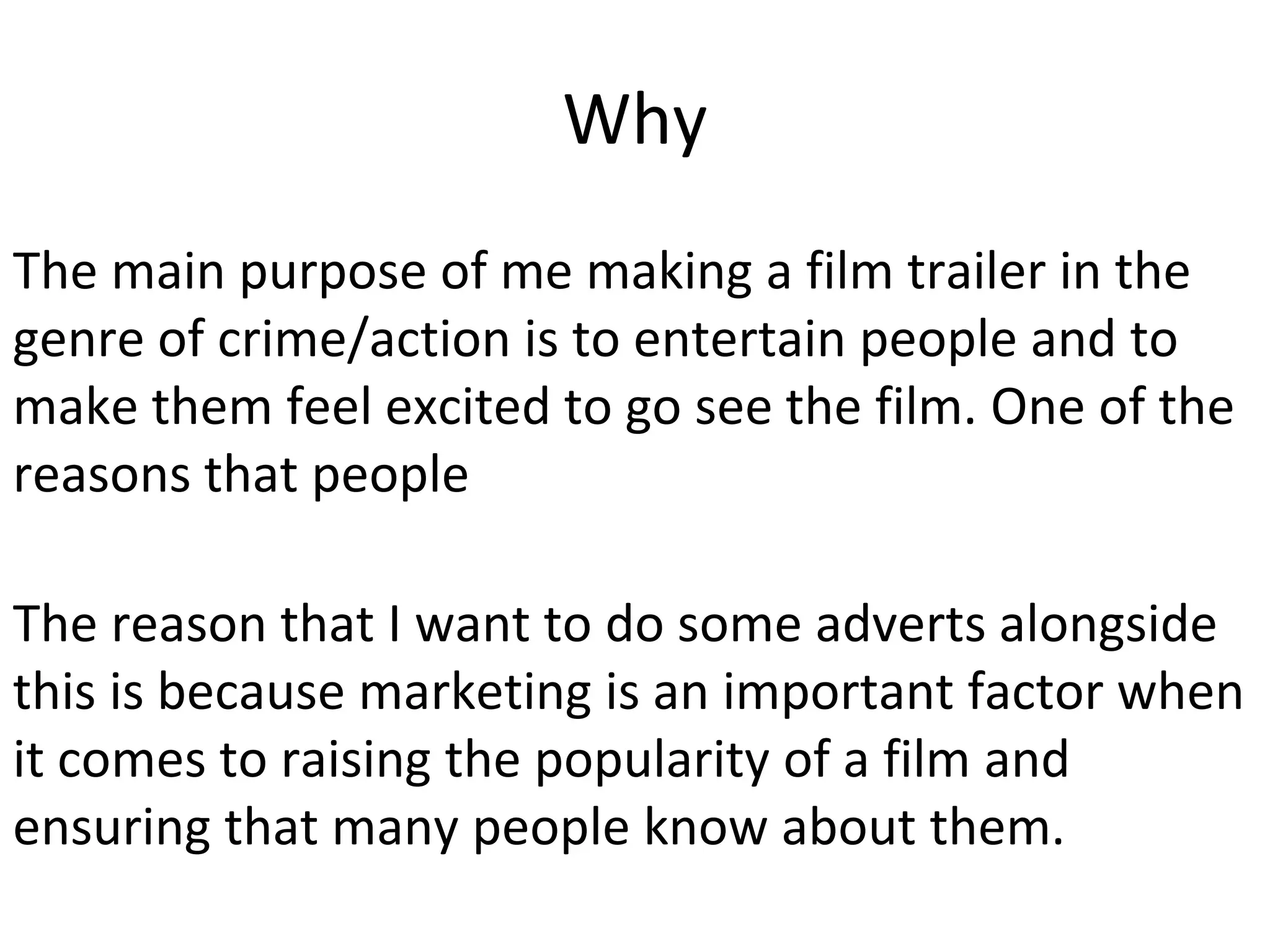 Why
The main purpose of me making a film trailer in the
genre of crime/action is to entertain people and to
make them feel excited to go see the film. One of the
reasons that people
The reason that I want to do some adverts alongside
this is because marketing is an important factor when
it comes to raising the popularity of a film and
ensuring that many people know about them.
 