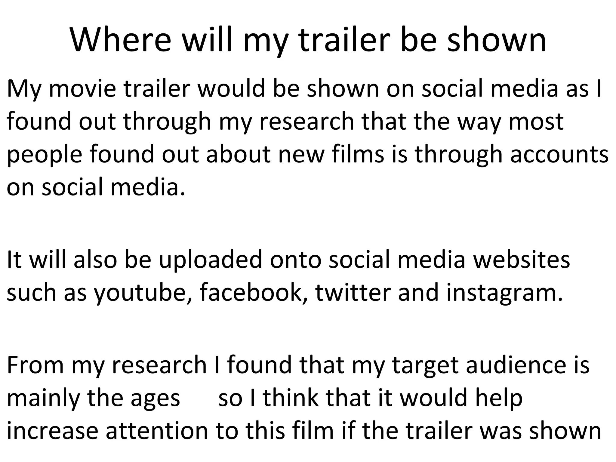 Where will my trailer be shown
My movie trailer would be shown on social media as I
found out through my research that the way most
people found out about new films is through accounts
on social media.
It will also be uploaded onto social media websites
such as youtube, facebook, twitter and instagram.
From my research I found that my target audience is
mainly the ages so I think that it would help
increase attention to this film if the trailer was shown
 
