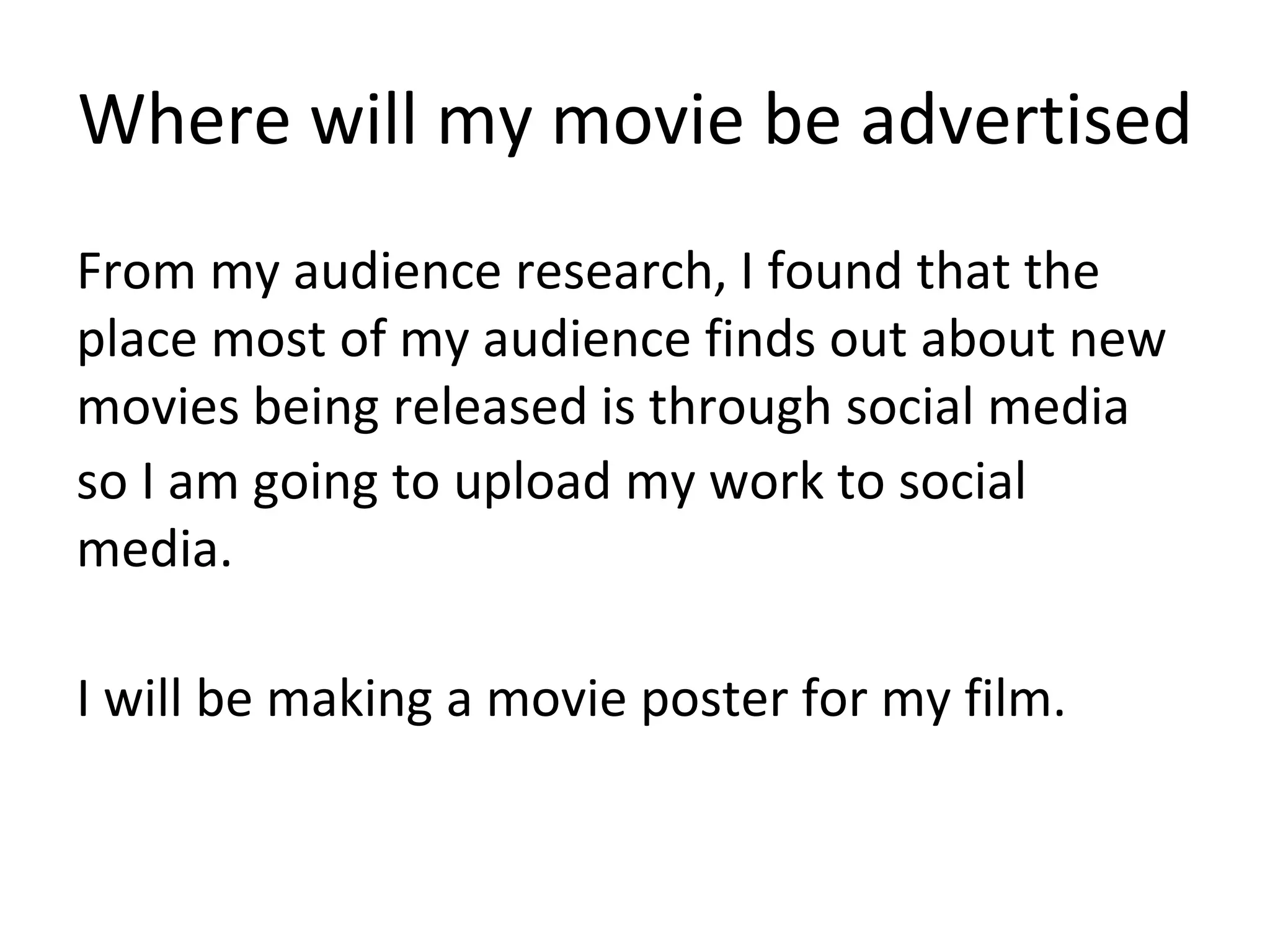 Where will my movie be advertised
From my audience research, I found that the
place most of my audience finds out about new
movies being released is through social media
so I am going to upload my work to social
media.
I will be making a movie poster for my film.
 