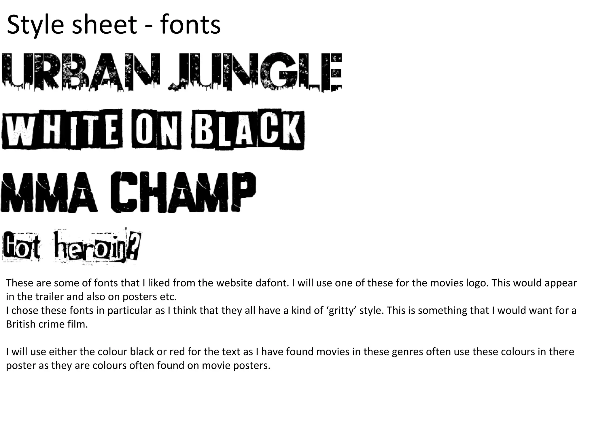 Style sheet - fonts
These are some of fonts that I liked from the website dafont. I will use one of these for the movies logo. This would appear
in the trailer and also on posters etc.
I chose these fonts in particular as I think that they all have a kind of ‘gritty’ style. This is something that I would want for a
British crime film.
I will use either the colour black or red for the text as I have found movies in these genres often use these colours in there
poster as they are colours often found on movie posters.
 
