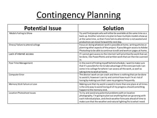 Contingency Planning
Potential Issue Solution
ModelsFailingtoShow Try and findpeople whowill eitherbe available atthe same time asa
back up.Anothersolutionistoplantohave multiple modelsshowup
at the same time, sothat if one failstoattendtime isnotwastedand
productioncanmove forwardthe nextday.
Illness/ failure toattendcollege Focuson doingwhateverworkispossibleathome,writingarticlesor
planningotheraspectsof the project.If possiblegainaccesstoAdobe
Photoshoptobe able tocontinue toeditandworkon pagesat home.
Lack of internet access If I cannot gainaccessto the internetIwill prioritisethe workthatcan
be done,like PowerPointsandwrittenworkthatcan thenbe scanned
in.
PoorTime Management In the eventof findingmyself behindschedule,Iwanttomake sure
that It’spossibleforme totake advantage of the extraperiodsIcan
come into college forwhere Ican accessall the work,as well as
takingtime toworkat home.
ComputerError The device Iwork oncan crash and there isnothingthatcan be done
to avoidit, howeverIcantry and control how much I'mat riskof
losingbymakingsure thatI save myprogressfrequently.
Memory StickFailure orLose Makingsure that my workissavedinmore thanone place at all times
isthe onlyway toavoidlosingall of myprogressshouldsomething
happentothe memorystick.
LocationPhotoshootIssues To try and avoidanypotential problemswithonlocation
photography,I’mgoingtoplanoutanythingthatcan gowrong with
eachindividualplace, andcheckweatherforecastsaheadof time to
make sure that the weatherandnatural lightingfitstowhatIneed.
 