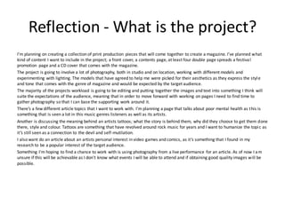 Reflection - What is the project?
I’m planning on creating a collection of print production pieces that will come together to create a magazine. I’ve planned what
kind of content I want to include in the project; a front cover, a contents page, at least four double page spreads a festival
promotion page and a CD cover that comes with the magazine.
The project is going to involve a lot of photography, both in studio and on location, working with different models and
experimenting with lighting. The models that have agreed to help me were picked for their aesthetics as they express the style
and tone that comes with the genre of magazine and would be expected by the target audience.
The majority of the projects workload is going to be editing and putting together the images and text into something I think will
suite the expectations of the audience, meaning that in order to move forward with working on pages I need to find time to
gather photography so that I can base the supporting work around it.
There’s a few different article topics that I want to work with. I’m planning a page that talks about poor mental health as this is
something that is seen a lot in this music genres listeners as well as its artists.
Another is discussing the meaning behind an artists tattoos; what the story is behind them, why did they choose to get them done
there, style and colour. Tattoos are something that have revolved around rock music for years and I want to humanize the topic as
it’s still seen as a connection to the devil and self-mutilation.
I also want do an article about an artists personal interest in video games and comics, as it’s something that I found in my
research to be a popular interest of the target audience.
Something I'm hoping to find a chance to work with is using photography from a live performance for an article. As of now I am
unsure if this will be achievable as I don't know what events I will be able to attend and if obtaining good quality images will be
possible.
 