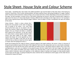 Style Sheet- House Style and Colour Scheme
House Style – Something that I feel needs to be addressed before I get into the details of the style sheet is that during my
research I found that a lot of similar existing products will keep a general house style going throughout it’s pages, however
within that there will be alterations made to things such as layout and colour scheme depending on the tone and content of
the page. The best examples I can give of this is that whilst conducting my research I was able to identify which magazine a
page came from due to it’s house style despite it having a different tone and design to the image next to it. For my project I
plan to have a general house style linking my pages, however I want to adapt it so that it incorporates the topic and content
of the article.
Colour Scheme – there’s a colour scheme that I
found to be very popular in this style of magazine
that I’m going to use where I can, most likely
primarily the front cover. As I’ve stated in the text
above, the scheme is likely to alter between pages
however the use of black and white is something
that’s going to be continuous, as the two colours
can easily create a contrast against whatever other
colours have been added to the page. another
aspects that draws me to the repeated use of the
colours across the pages is that they can be very
useful for text, as they can make the articles legible
no matter what the background colour is.
Aside from knowing that this range of colours is going to appeal to the target audience, the reason I chose it is because of
the good representation it gives to the topic of the magazine. Rock music has always been seen as a very chaotic and power
hungry genre and I feel like the fiery colours with black and white accents is the perfect thing to express that. A lot of the
existing products used red as an emphasis to the powerful poses that the models held in the main images. Red, Black and
White is a very simple and widely used colour scheme and I feel that there is only so much that can be done with three
colours before it becomes messy and repetitive, so the additional shades of yellows and oranges can help provide helpful
accent colours for the page. I’m going to display the colour schemes that are individual to certain pages on the slides that are
showing their design and layout.
 