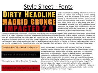Style Sheet - Fonts
For the masthead I was looking at fonts that are much
thicker, as I know from looking at similar existing
products, that the masthead usually takes up the
majority of horizontal space where it’s placed, so I’ve
chosen these as potential ideas as they eliminate the
most empty space, due to them being quite thick.
When looking for these fonts, all of them have come
from under the “eroded” style, as I feel that it fits the
aesthetic of the product and isn’t as plain as it would be
without the different type of erosion each font has.
I’m thinking about using the Impacted 2.0 as I think it will fill the space nicely because each letter is exactly the same height, and it can be
altered to be thicker and taller in Photoshop. However I know that this might change depending on what the final background image for the
cover will look like and how the eroded gaps will interact with the colour that is placed the masthead. Something that is going to be
determined throughout production is the fonts for each pages article title, as existing products and my product address different topics in
each issue and I want to make sure that each piece of work has everything contributing to the tone of the article, meaning that I will have to
find fonts for each page, rather than sticking to the same one. This means that I will have to focus on creating a house style in other ways.
This is the font I want to use for the body text of the magazine, as it’s more
simplistic in that it eliminates some of the unnecessary curves in letters making
it straighter and more modern whilst still being a rather basic font that is still
easy to read. In the screenshot I wanted to see what it would like in different
colours on the background colours I think that might appear in the project.
Another reason for picking this font is that it came with several different styles
which will be helpful during production as it means I have access to thicker and
thinner versions of the font without having to work on changing it myself. The
top line is done in the regularversion, which will be the what makes up the
majority of the body text. Below are ultra thin, book and bold, which I can use to
emphasis parts of text that I feel will be more important to the reader or in the
case of ultra thin I can use to annotate images.
 