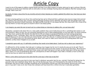 Article Copy
I want to one of the pages to address mental health and how it can affect anyone no matter what you’re age is and your lifestyle.
I’ve chosen to do this in an interview with an artist who is on tour and keeps hearing about the problems that their young fans go
through. Word count 547.
So clearly it’s been a busy time for you recently and we’ve been keeping our readers updated the whole tour, how have you been
finding it?
It’s been amazing getting to see all our fans and hearing how we’ve influenced them, getting to play massive stages that seemed
like a dream only a few years ago, I’ve been taking advantage of being a tourist wherever we stop as well. But people really only
talk about the positives in these interviews, the lights and the fame but it’s not always like that, the show itself is the climax of the
tour but there’s so much that goes on around it and it’s not always pretty.
I can imagine, you were the one to reach out to us about doing an interview to address this, can we know why?
Absolutely, I wanted to talk about this on a more public platform than social media because this is something that needs to s aid
and listened to. When on tour, you are constantly meeting fans and it’s been weighing down on me how often I’ve heard someone
say “Your music saved my life”, but the fans that tell me this are always so young and it breaks my heart seeing young teens
struggling so much. I remember when I was the same age and was having these thoughts and it’s such a lonely place to find
yourself because it’s not until later that you realise that you aren’t the only one. It sounds pretentious but there’s no point hiding
that a lot of readers look up to the bands you write about, and I want to make sure at least one of us talking about their own
problems so they know it happens to us as well.
I completely agree with you, it’s definitely something that needs to be talked about. Could you tell us about your experience?
It’s different for all the members that take part in making a tour happen but for me it’s mostly the pressure to do well. There’s
months of planning that go in to it, expectations from fans who travel across the country to see you for two hours. We all have to
leave our families for months at a time but if time comes and I don’t feel up to it or mess up then what was it all for, you know
what I mean? It’s a lot of overthinking about the consequences of what will happen if you make a mistake so much so that you
start to lose focus on what to do to avoid it.
What is some advice you’d give to fans who feel the same way in their day to day life?
Breathe. Breathe and try your best to clear your head in whatever way works best for you, and don’t feel bad for taking time for
yourself is the most important thing I think. You can’t be the best you if you can’t find yourself in the midst of all the stress.
Remember that you’ve made it through everything you’ve faced before and put your best foot forward, because you can’t move
past it if you don’t move at all. And I know that everyone will have heard this a million time but it really does get better.
 
