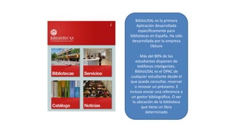 BiblioUSAL es la primera
Aplicación desarrollada
específicamente para
bibliotecas en España. Ha sido
desarrollada por la empresa
Obture
Más del 80% de los
estudiantes disponen de
teléfonos inteligentes.
BiblioUSAL es el OPAC de
cualquier estudiante desde el
que puede consultar, reservar
o renovar un préstamo. E
incluso enviar una referencia a
un gestor bibliográfico. O ver
la ubicación de la biblioteca
que tiene un libro
determinado
 