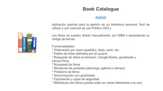 Book Catalogue
Android
Aplicación gratuita para la gestión de su biblioteca personal, fácil de
utilizar y con Licencia de uso Público (GPL).
Los libros se pueden añadir manualmente, por ISBN o escaneando su
código de barras.
Funcionalidades:
* Ordenación por autor (apellido), título, serie, etc.
* Estilos de listas definidos por el usuario
* Búsqueda de datos en Amazon, Google Books, goodreads y
LibraryThing
* Búsqueda de libros
* Miniaturas de portadas (descarga, galería o cámara)
* Préstamo de libros
* Sincronización con goodreads
* Exportación y copia de seguridad
* Bibliotecas (los libros puedan estar en varias bibliotecas a la vez)
 