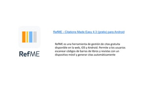 RefME - Citations Made Easy 4.3 (gratis) para Android
RefME es una herramienta de gestión de citas gratuita
disponible en la web, iOS y Android. Permite a los usuarios
escanear códigos de barras de libros y revistas con un
dispositivo móvil y generar citas automáticamente
 