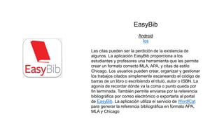 EasyBib
Android
Ios
Las citas pueden ser la perdición de la existencia de
algunos. La aplicación EasyBib proporciona a los
estudiantes y profesores una herramienta que les permite
crear un formato correcto MLA, APA, y citas de estilo
Chicago. Los usuarios pueden crear, organizar y gestionar
los trabajos citados simplemente escaneando el código de
barras de un libro o escribiendo el título, autor o ISBN. La
agonía de recordar dónde va la coma o punto queda por
fin terminada. También permite enviarse por la referencia
bibliográfica por correo electrónico o exportarla al portal
de EasyBib. La aplicación utiliza el servicio de WordlCat
para generar la referencia bibliográfica en formato APA,
MLA y Chicago
 