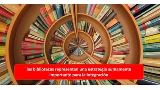 las bibliotecas representan una estrategia sumamente
importante para la integración
 