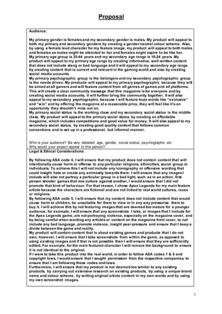 Proposal
3
Audience:
My primary gender is femalesand my secondary gender is males. My product will appeal to
both my primary and secondary genders by creating a gender-neutral colour scheme. Also,
by using a female lead character for my feature image, my product will appeal to both males
and females as males might be attracted to her and females might aspire to be like her.
My primary age group is 25-44 years and my secondary age range is 16-24 years. My
product will appeal to my primary age range by creating informative, well-written content
that does not include slang or bad language and it will appeal to my secondary age range
by creating content that is current and relevant in the gaming world and also by creating
social media accounts.
My primary psychographic group is the belongers and my secondary psychographic group
is the needs driven. My products will appeal to my primary psychographic because they will
be aimed at all gamers and will feature content from all genres of games and all platforms.
This will create a clear community message that this magazine isfor everyone and by
creating social media accounts, it will further bring the community together. It will also
appeal to my secondary psychographic because I will feature buzz words like “exclusive”
and “win” and by offering the magazine at a reasonable price, they will feel like it’s an
opportunity they shouldn’t miss out on.
My primary social status is the working class and my secondary social status is the middle
class. My product will appeal to the primary social status by creating an affordable
magazine, which includes competitions and good value for money. It will also appeal to my
secondary social status, by creating good quality content that follows common
conventions and is set up in a professional, but informal manner.
Who is your audience? Be very detailed; age, gender, social status, psychographic etc
Why would your project appeal to this person?
Legal & Ethical Considerations:
By following ASA code 4, I will ensure that my product does not contain content that will
intentionally cause harm or offense to any particular religions, ethnicities, social group or
individuals. To achieve this I will not include any iconography or offensive wording that
could insight hate or create any animosity towards them. I will ensure that any imagesI
include will also not portray a particular group in a bad light, such as in an action, first
person shooter games that one culture against another, I would ensure that I did not
promote that kind of behaviour. For that reason, I chose Apex Legends for my main feature
article because the characters are fictional and are not linked to real world cultures, races
or religions.
By following ASA code 5, I will ensure that my content does not include content that would
cause harm to children, be unsuitable for them to view or in any way pressurise them to
buy it. I will achieve this by not featuring images that are deemed too mature for a younger
audience, for example, I will ensure that any screenshots I take, or images that I include for
the Apex Legends game, are not portraying violence, especially on the magazine cover, and
by being careful when wording any articles or content on the magazine front cover, to not
include any bad language, promote violence, insight peer-pressure and ensure that I keep a
divide between the game and reality.
My product will contain content that is about existing games and products that I do not
own, however, I will ensure that I take screenshots from within the game, as opposed to
using existing images and if that is not possible then I will ensure that they are sufficiently
edited. For example, for the main featured character I will remove the background to ensure
it is not identical to the original.
If I were to take this product into the real world, in order to follow ASA codes 1 & 6 and
copyright laws, I would ensure that I sought permission from the respective companies, to
ensure that I am following these codes and laws.
Furthermore, I will ensure that my product is not deemed too similar to any existing
products, by carrying out extensive research on existing products, by using a unique brand
name and colour scheme, by writing original article content in my own words and by using
my own screenshot images.
 