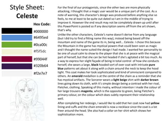 Style Sheet:
Celeste
For the final of our protagonists, since the other two are more physically
attacking, I thought that a magic user would be a unique part of the cast. As a
note of warning, this character's design was produced before anything else so
feels, to me at least to be quite out dated so I am in the middle of trying to
improve it. However the end result may not be completely drawn up until after
this PowerPoint is posted so if any description seems off from the art shown,
that’s why.
Unlike the other characters, Celeste's name doesn't derive from any language
(but I did try to find a fitting name this way), instead being based off the
mountain and name of the game its in, being well... Celeste. I chose this because
the Mountain in the game has mystical powers that could been seen as magic
and I thought the name suited the design I had made. I wanted her personality to
be one of usual calm to show to the player that she is at peace with the magical
part of herself, but that she can be hot headed if she's agitated a bit too much. As
a way to express her slight façade of being in total control of how she conducts
herself, she wears a large, black hooded sort of over coat with intricate pure
blue patterns set about it along with a chain around the neck to keep the hood
tight. This coat makes her look sophisticated and kind of omniscient compared to
others. An emerald medallion is at the centre of the chain as a reminder that she
has mystical artifacts. The Sorcerer wears a light beige shirt with darker brown
lines going down its cloth, with it's simple design being a contrast with her rival,
Fletcher, clothing. Speaking of this rivalry, without intention I made the colour of
her large trousers magenta, which is the opposite to green, being Fletcher's
primary colour, on the colour which does subtly represent their relationship
well.
After completing her redesign, I would like to add that her coat now had yellow
lining and cuffs and the chain emerald is now a necklace since the coat is a lot
freer around the head. She also had a collar on her shirt which shows her
sophistication more.
Hex Code:
#000000
#6495ed
#0ca00c
#f5f5dc
#99044f
#320b64
#f2e7e7
 