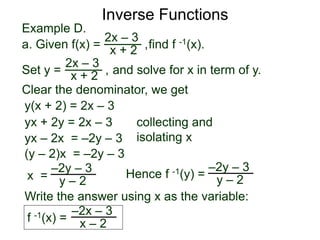 Example D.
Hence f -1(y) =
2x – 3
x + 2
Inverse Functions
a. Given f(x) = find f -1(x).,
Set y = and solve for x in term of y.
2x – 3
x + 2 ,
Clear the denominator, we get
y(x + 2) = 2x – 3
yx + 2y = 2x – 3 collecting and
isolating xyx – 2x = –2y – 3
(y – 2)x = –2y – 3
x =
–2y – 3
y – 2
–2y – 3
y – 2
Write the answer using x as the variable:
f -1(x) =
–2x – 3
x – 2
 