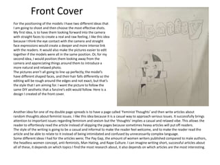 Another idea for one of my double page spreads is to have a page called ‘Feminist Thoughts’ and then write articles about
random thoughts about feminist issues. I like this idea because it is a casual way to approach serious issues. It successfully brings
attention to important issues regarding feminism and sexism but the ‘thoughts’ implies a casual and relaxed vibe. This allows the
reader to effortlessly read the article instead of skipping the pages because sometimes heavy articles will put off readers.
The style of the writing is going to be a casual and informal to make the reader feel welcome, and to make the reader read the
article and be able to relate to it instead of being intimidated and confused by unnecessarily complex language.
Some different ideas I had for the articles were; The Pay Gap, the amount of women writers published compared to male authors,
the headless women concept, anti-feminists, Man Hating, and Rape Culture. I can imagine writing short, successful articles about
all of these, it depends on which topics I find the most research about, it also depends on which articles are the most interesting.
For the positioning of the models I have two different ideas that
I am going to shoot and then choose the most effective shots.
My first idea, is to have them looking forward into the camera
with straight faces to create a real and raw feeling, I like this idea
because I think the eye contact with the camera and straight
face expressions would create a deeper and more intense link
with the readers. It would also make the pictures easier to edit
together if the models were all in the same position. Or, for my
second idea, I would position them looking away from the
camera and appreciating things around them to introduce a
more natural and relaxed photo.
The pictures aren’t all going to line up perfectly, the model’s
have different shaped faces, and their hair falls differently so the
editing will be rough around the edges and not exact, but that’s
the style that I am aiming for. I want the picture to follow the
same DIY aesthetic that a fanzine’s edit would follow. Here is a
design I created of the front cover.
Front Cover
 