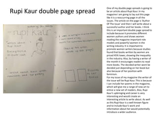 One of my double page spreads is going to
be an article about Rupi Kaur. In my
magazine I am going to lay out this page
like it is a reoccurring page in all the
issues. The article on the page is ‘Author
Of The Issue’ and then I will write about a
successful author and her books. I think
this is an important double page spread to
include because it promotes different
women authors and shows women
reading the magazine important role
models and powerful women in the
writing industry. It is important to
promote women writers because studies
found that books written by women are
priced 45% lower, showing the inequality
in the industry. Also, by having a writer of
the month it encourages readers to read
more books. The decided writer wont be
decided just depending on her book but
also because of her position with
feminism.
For my issue of my magazine the writer of
the issue will be Rupi Kaur. This is because
I can include her poems in the magazine,
which will give me a range of new art to
entice a new set of readers. Also, Rupi
Kaur’s upbringing and career is very
interesting and would create an
interesting article to write about. As well
as this Rupi Kaur is a well-known figure
and to include Kaur’s work and
information about her would potentially
introduce a wider audience.
Rupi Kaur double page spread
 