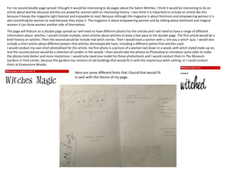 For my second double page spread I thought it would be interesting to do pages about the Salem Witches. I think it would be interesting to do an
article about witches because witches are powerful, women with an interesting history. I also think it is important to include an article like this
because it keeps the magazine light hearted and enjoyable to read. Because although the magazine is about feminism and empowering women it is
also something for women to read because they enjoy it. The magazine is about empowering women and by talking about dominant and magical
women it can show women another side of themselves.
The page will feature on a double page spread so I will need to have different photos for the articles and I will need to have a range of different
information about witches. I would include multiple, short articles about witches to keep a fast pace to the double page. The first article would be a
brief history on witches. Then the second would be include real witch stories. Then I would have a section with a ‘are you a witch’ quiz. I would also
include a short article about different powers that witches stereotypically have, including a different potion that witches used.
I would conduct my own short photoshoot for the article, my first photo is a picture of a women laid down in a wood, with witch styled make up on,
and the second picture would be a selection of candles in the woods. I then would take the photos to Photoshop to introduce some edits to make
the photos look darker and more mysterious. I would only need one model for these photoshoots and I would conduct them in The Museum
Gardens in York center, because the gardens has remains of old buildings that would fit in with the mysterious witch setting, or I could conduct
them at Knavesmire Woods.
Here are some different fonts that I found that would fit
in well with the theme of my page.
 