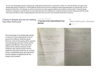 For my next double page spread I’m going to do a page about how feminism is presented in media. So I have decided for one page of the
double page spread I’m going to re-create different articles that I found from magazines about being dependent on relationships, and I'm
going to re-write them. For example, an article I found from an online magazine called meet mindful, an article called ‘7 sweet & simple
secrets for making your man feel loved’. So I will copy that article and instead have 7 sweet & simple secrets for making yourself feel loved,
and include real tips to create a happy lifestyle for yourself. Here are some more example articles that I could use.
The second page of my double page spread
on feminism in the media will be a row of
quotes from different celebrities about
feminism. Some of the quotes will be positive
and empowering and some of them will be
negative and offensive. Then next to the
quotes will be edited animations of the
celebrities who said the quotes. But the
celebrities and quotes wont line up, so there
will be a subheading saying ‘who said what?’
and this will give an opportunity for the
readers to be involved.
 