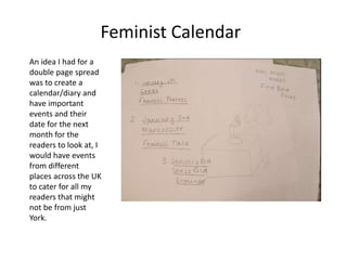 An idea I had for a
double page spread
was to create a
calendar/diary and
have important
events and their
date for the next
month for the
readers to look at, I
would have events
from different
places across the UK
to cater for all my
readers that might
not be from just
York.
Feminist Calendar
 