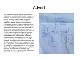 Also, to make my magazine realistic and professional I
decided that I needed to include an advert, I wanted to
include an advert that was fun and exciting to in keep
with the rest of the magazine. I was interested in
making an advert that my audience would find
interesting. I thought about including a clothing or
makeup advert because I thought I could create some
interesting, effective photos from it, and I already have
clothes and makeup that I could’ve included therefore I
wouldn’t have to spend any extra costs. However, I
thought it would send the wrong message to readers if
the only magazine in a feminist magazine for women
was a makeup or clothing advert. Showing that all
women are bothered about is clothes and makeup.
Therefore I decided to choose a uni-sex topic for the
advert. After researching what kind of adverts other
magazines include and researching different poster ads
for inspiration, I decided to create an advert for a new
drink. I thought this would be effective because a drink
isn’t overly hard to create and using the correct camera
effects and editing in Photoshop, I can take an effective
photo and therefore create an interesting and
professional ad. Here is a flat plan of how I have roughly
planned what the ad would look like.
Advert
 